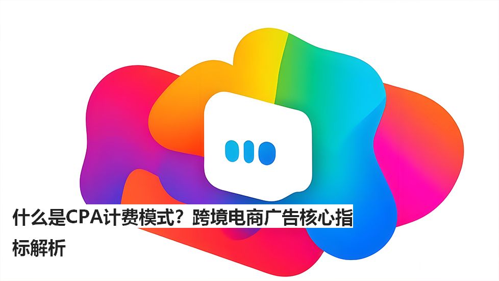 什么是CPA计费模式？跨境电商广告核心指标解析